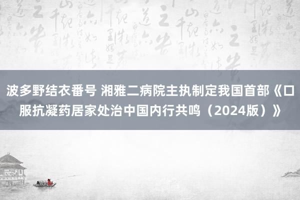波多野结衣番号 湘雅二病院主执制定我国首部《口服抗凝药居家处治中国内行共鸣（2024版）》