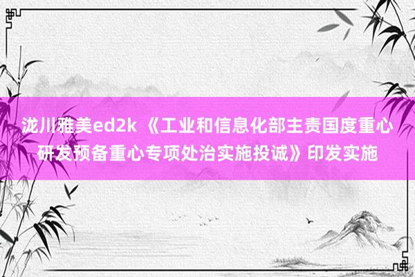 泷川雅美ed2k 《工业和信息化部主责国度重心研发预备重心专项处治实施投诚》印发实施
