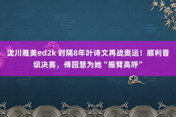 泷川雅美ed2k 时隔8年叶诗文再战奥运！顺利晋级决赛，傅园慧为她“振臂高呼”