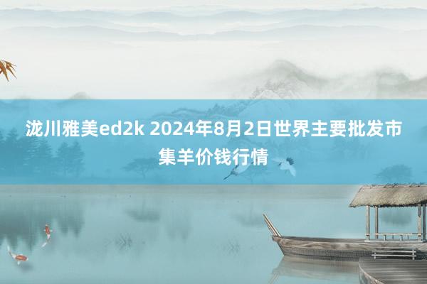 泷川雅美ed2k 2024年8月2日世界主要批发市集羊价钱行情