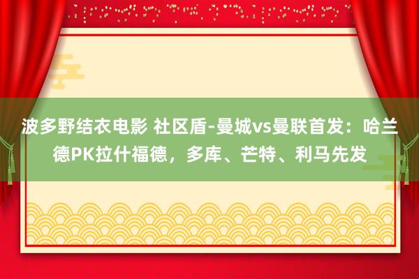 波多野结衣电影 社区盾-曼城vs曼联首发：哈兰德PK拉什福德，多库、芒特、利马先发