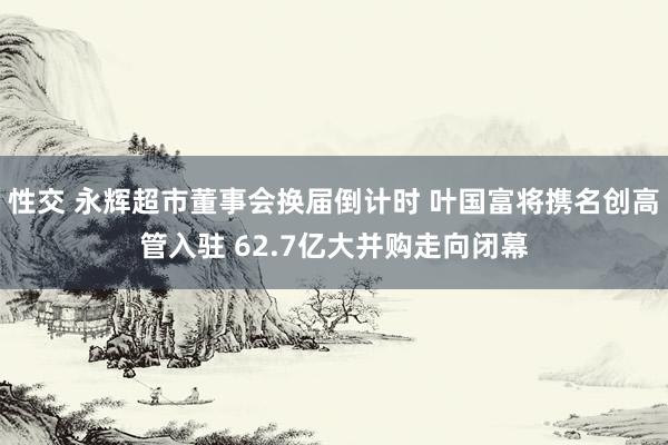 性交 永辉超市董事会换届倒计时 叶国富将携名创高管入驻 62.7亿大并购走向闭幕