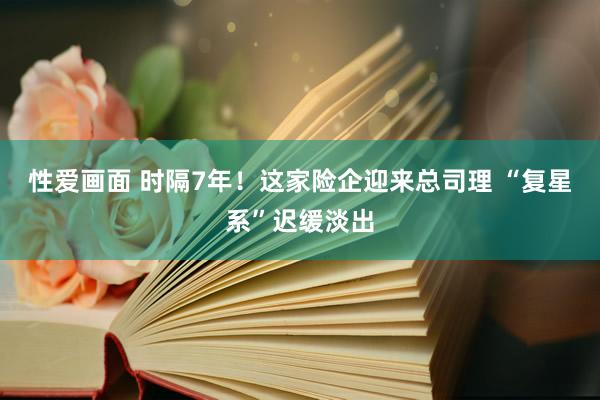 性爱画面 时隔7年！这家险企迎来总司理 “复星系”迟缓淡出