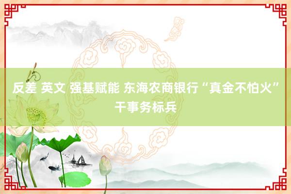 反差 英文 强基赋能 东海农商银行“真金不怕火”干事务标兵
