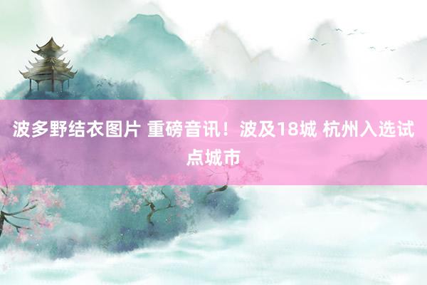 波多野结衣图片 重磅音讯！波及18城 杭州入选试点城市