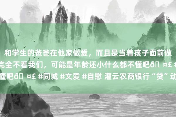 和学生的爸爸在他家做爱，而且是当着孩子面前做爱，太刺激了，孩子完全不看我们，可能是年龄还小什么都不懂吧🤣 #同城 #文爱 #自慰 灌云农商银行“贷”动春耕稳粮仓
