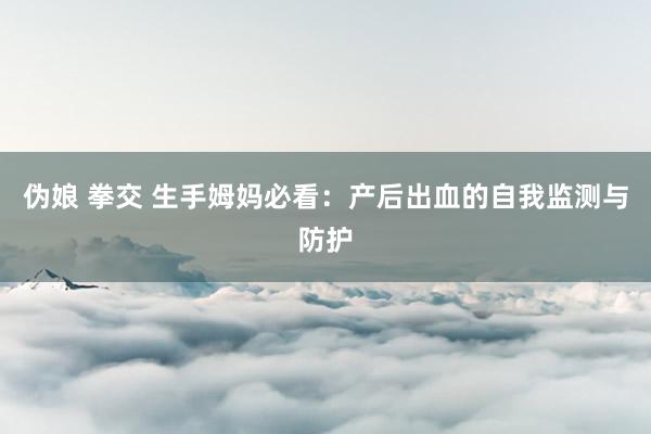 伪娘 拳交 生手姆妈必看：产后出血的自我监测与防护