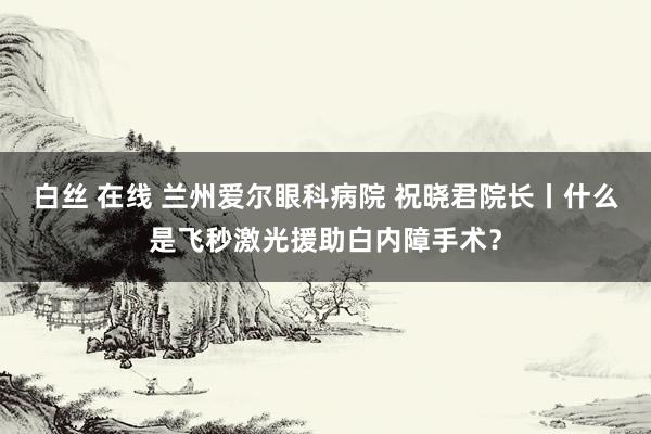 白丝 在线 兰州爱尔眼科病院 祝晓君院长丨什么是飞秒激光援助白内障手术？