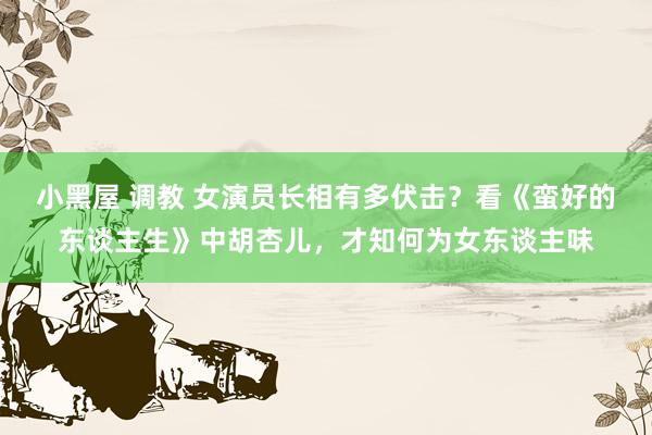 小黑屋 调教 女演员长相有多伏击？看《蛮好的东谈主生》中胡杏儿，才知何为女东谈主味