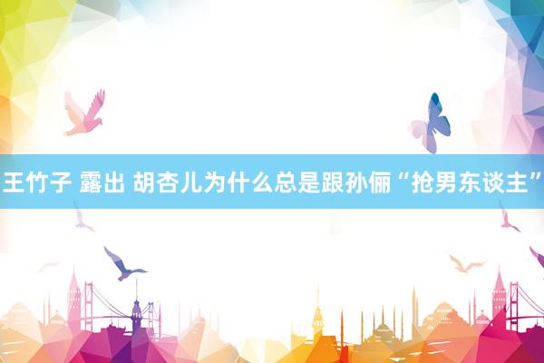 王竹子 露出 胡杏儿为什么总是跟孙俪“抢男东谈主”