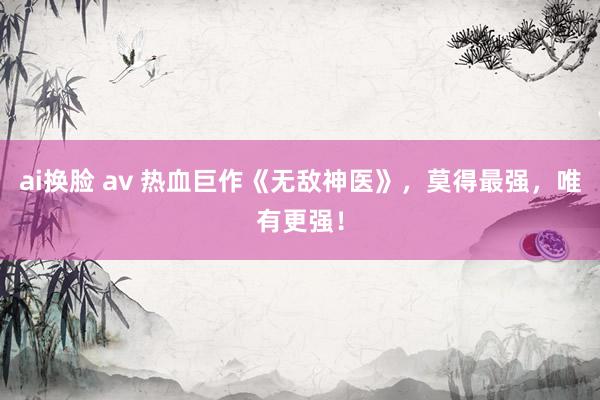 ai换脸 av 热血巨作《无敌神医》，莫得最强，唯有更强！