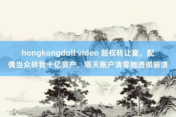 hongkongdoll video 股权转让宴，配偶当众转我十亿资产，隔天账户清零她透彻崩溃