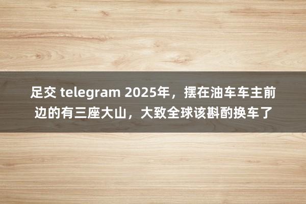 足交 telegram 2025年，摆在油车车主前边的有三座大山，大致全球该斟酌换车了