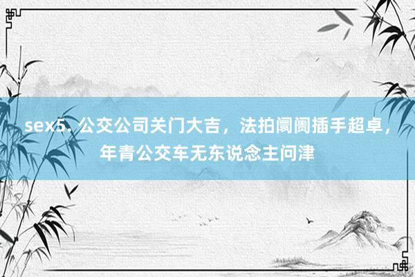 sex5. 公交公司关门大吉，法拍阛阓插手超卓，年青公交车无东说念主问津