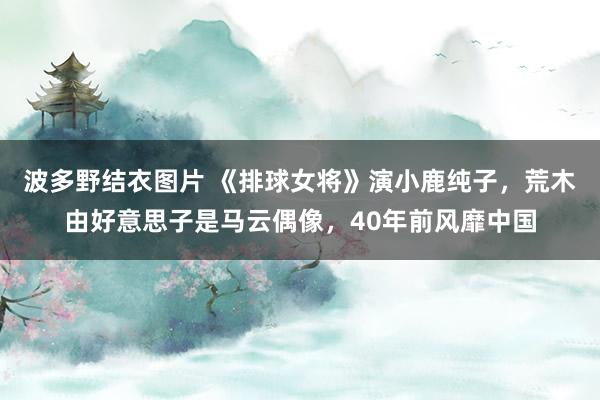 波多野结衣图片 《排球女将》演小鹿纯子，荒木由好意思子是马云偶像，40年前风靡中国