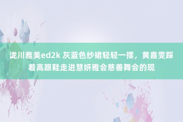 泷川雅美ed2k 灰蓝色纱裙轻轻一摆，黄嘉雯踩着高跟鞋走进慧妍雅会慈善舞会的现