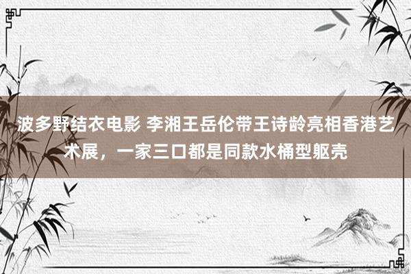 波多野结衣电影 李湘王岳伦带王诗龄亮相香港艺术展，一家三口都是同款水桶型躯壳
