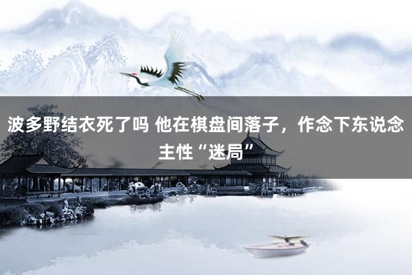 波多野结衣死了吗 他在棋盘间落子，作念下东说念主性“迷局”