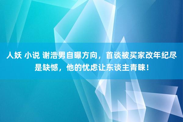 人妖 小说 谢浩男自曝方向，首谈被买家改年纪尽是缺憾，他的忧虑让东谈主青睐！