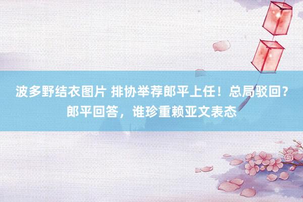 波多野结衣图片 排协举荐郎平上任！总局驳回？郎平回答，谁珍重赖亚文表态