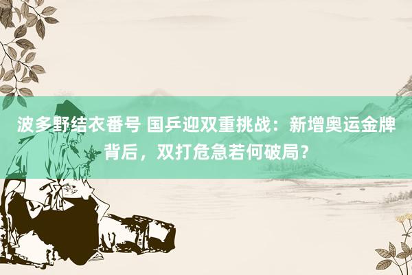 波多野结衣番号 国乒迎双重挑战：新增奥运金牌背后，双打危急若何破局？