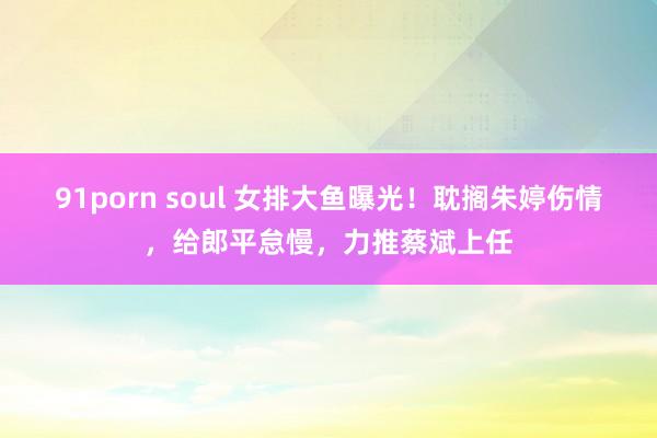 91porn soul 女排大鱼曝光！耽搁朱婷伤情，给郎平怠慢，力推蔡斌上任