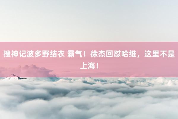 搜神记波多野结衣 霸气！徐杰回怼哈维，这里不是上海！