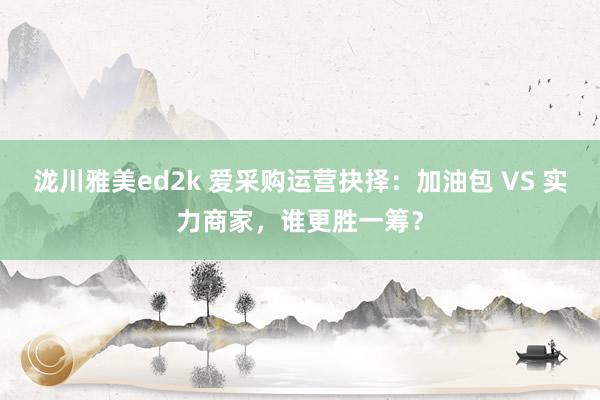 泷川雅美ed2k 爱采购运营抉择：加油包 VS 实力商家，谁更胜一筹？