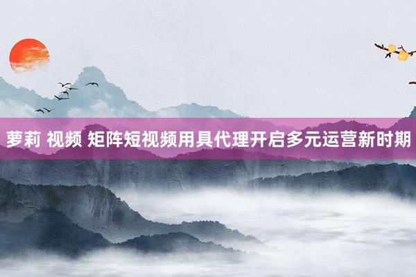 萝莉 视频 矩阵短视频用具代理开启多元运营新时期
