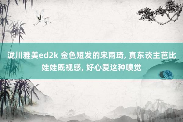 泷川雅美ed2k 金色短发的宋雨琦， 真东谈主芭比娃娃既视感，<a href=