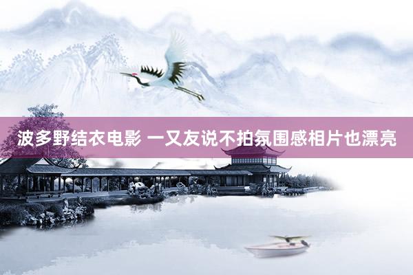波多野结衣电影 一又友说不拍氛围感相片也漂亮