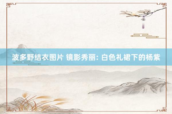 波多野结衣图片 镜影秀丽: 白色礼裙下的杨紫