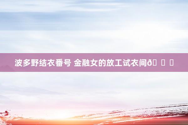 波多野结衣番号 金融女的放工试衣间😎