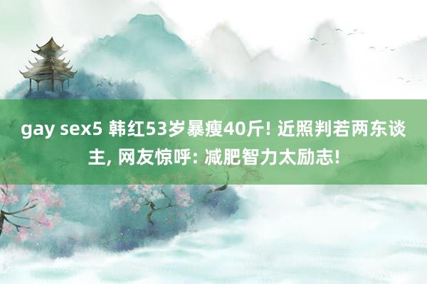gay sex5 韩红53岁暴瘦40斤! 近照判若两东谈主， 网友惊呼: 减肥智力太励志!