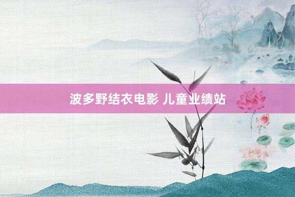 波多野结衣电影 儿童业绩站