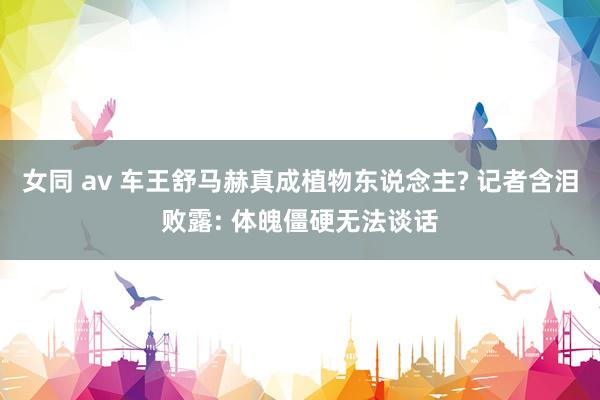 女同 av 车王舒马赫真成植物东说念主? 记者含泪败露: 体魄僵硬无法谈话