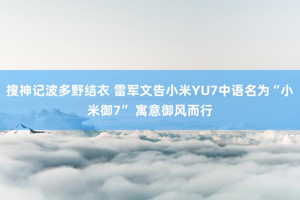 搜神记波多野结衣 雷军文告小米YU7中语名为“小米御7” 寓意御风而行