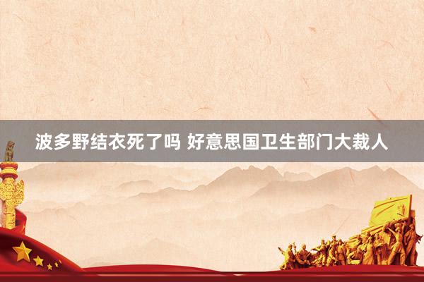 波多野结衣死了吗 好意思国卫生部门大裁人