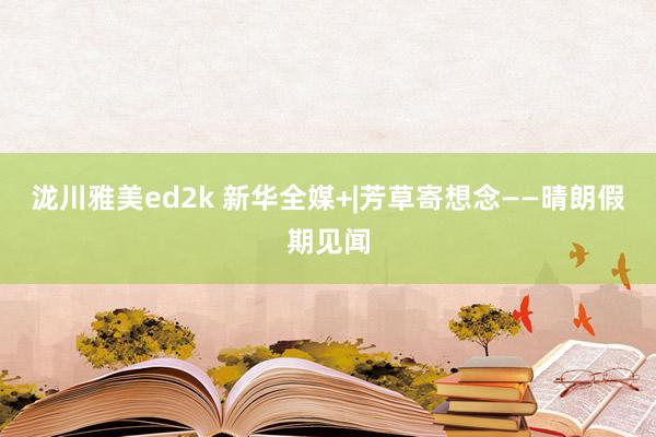 泷川雅美ed2k 新华全媒+|芳草寄想念——晴朗假期见闻