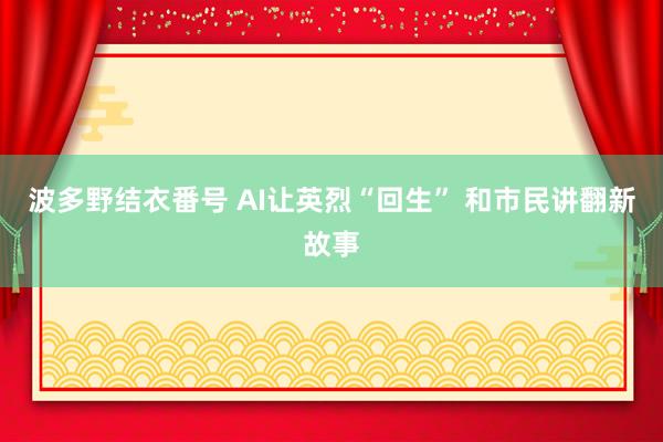 波多野结衣番号 AI让英烈“回生” 和市民讲翻新故事