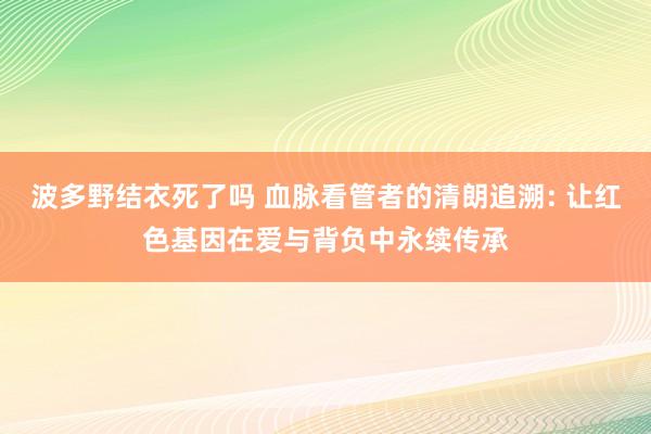 波多野结衣死了吗 血脉看管者的清朗追溯: 让红色基因在爱与背负中永续传承