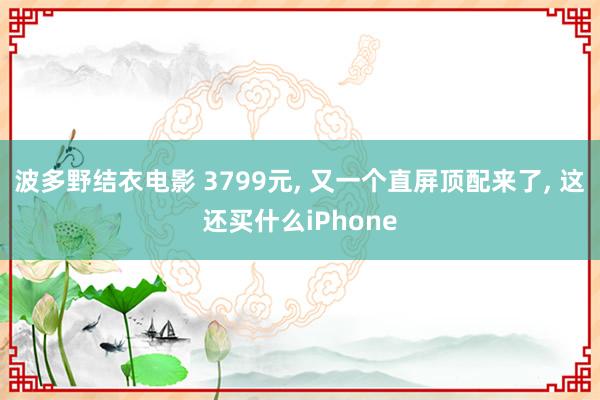 波多野结衣电影 3799元， 又一个直屏顶配来了， 这还买什么iPhone