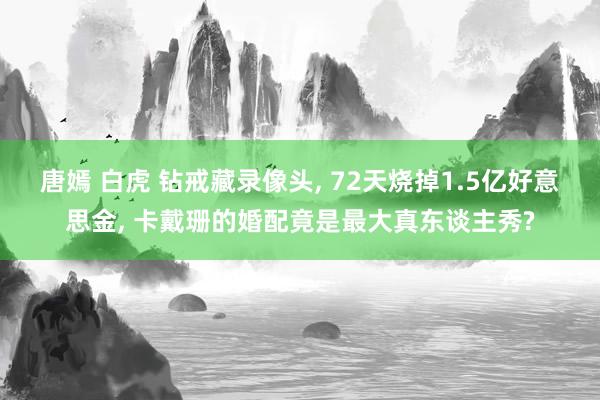 唐嫣 白虎 钻戒藏录像头， 72天烧掉1.5亿好意思金， 卡戴珊的婚配竟是最大真东谈主秀?