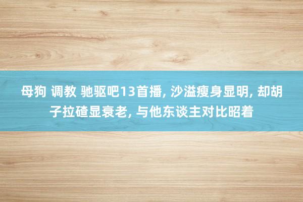母狗 调教 驰驱吧13首播， 沙溢瘦身显明， 却胡子拉碴显衰老， 与他东谈主对比昭着