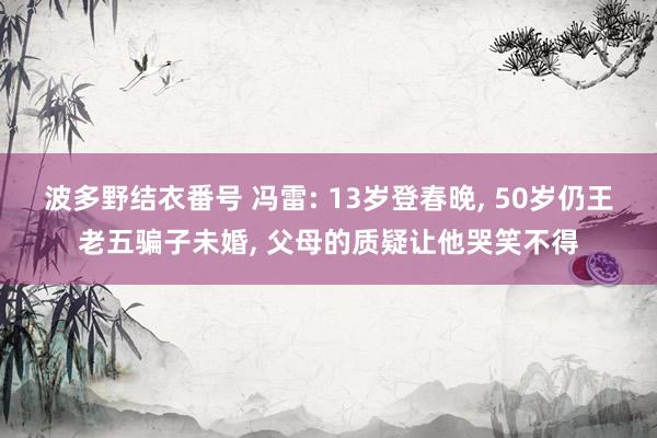波多野结衣番号 冯雷: 13岁登春晚， 50岁仍王老五骗子未婚， 父母的质疑让他哭笑不得