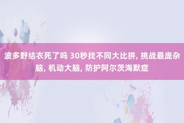 波多野结衣死了吗 30秒找不同大比拼， 挑战最庞杂脑， 机动大脑， 防护阿尔茨海默症