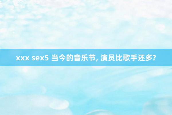 xxx sex5 当今的音乐节， 演员比歌手还多?