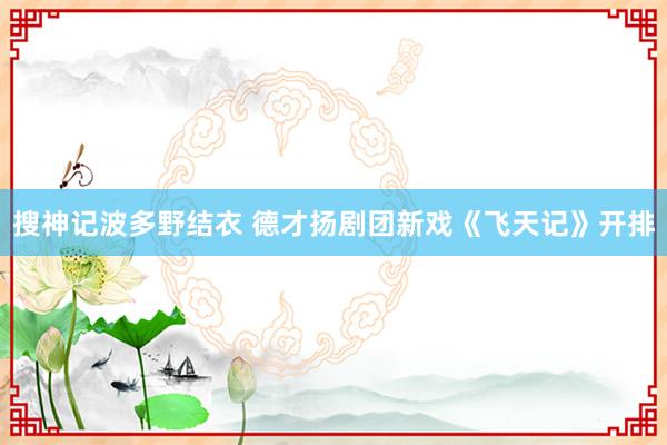 搜神记波多野结衣 德才扬剧团新戏《飞天记》开排