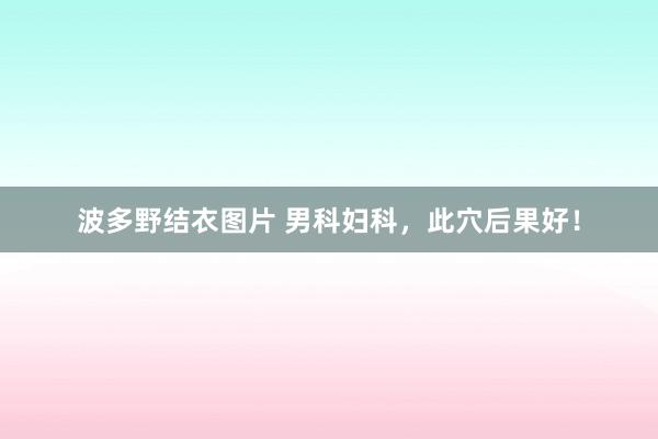 波多野结衣图片 男科妇科，此穴后果好！