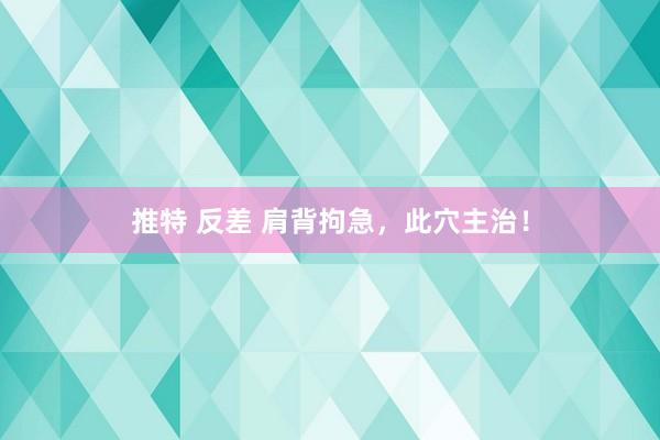 推特 反差 肩背拘急，此穴主治！